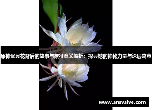 原神忧昙花背后的故事与象征意义解析：探寻她的神秘力量与深层寓意